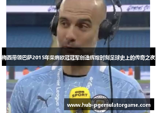 梅西带领巴萨2015年荣膺欧冠冠军创造辉煌时刻足球史上的传奇之夜