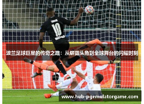 波兰足球巨星的传奇之路:从崭露头角到全球舞台的闪耀时刻 波兰足球巨星的传奇之路:从崭露头角到全球舞台的闪耀时刻