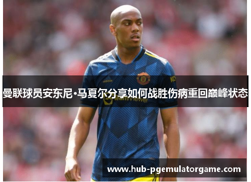 曼联球员安东尼·马夏尔分享如何战胜伤病重回巅峰状态