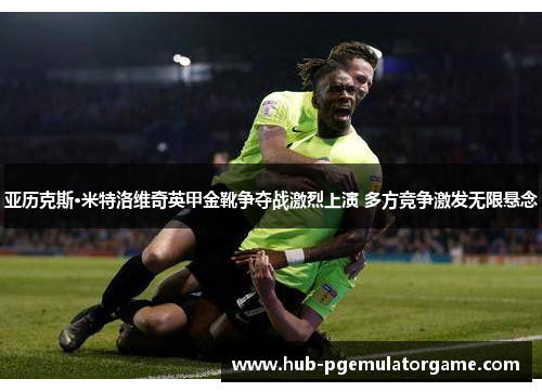 亚历克斯·米特洛维奇英甲金靴争夺战激烈上演 多方竞争激发无限悬念