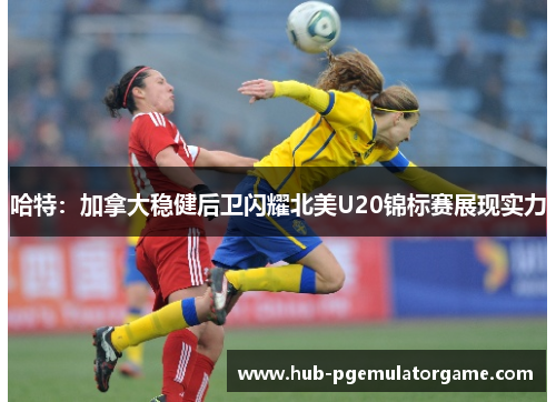 哈特：加拿大稳健后卫闪耀北美U20锦标赛展现实力