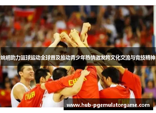 姚明助力篮球运动全球普及推动青少年热情激发跨文化交流与竞技精神