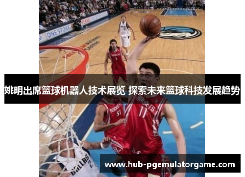 姚明出席篮球机器人技术展览 探索未来篮球科技发展趋势 姚明出席篮球机器人技术展览 探索未来篮球科技发展趋势