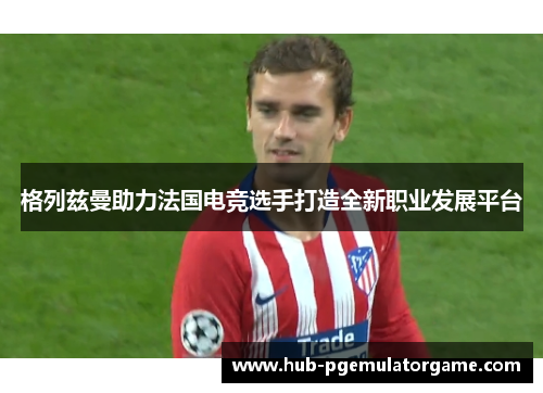 格列兹曼助力法国电竞选手打造全新职业发展平台