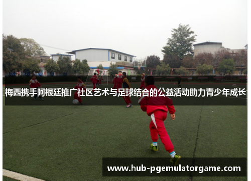 梅西携手阿根廷推广社区艺术与足球结合的公益活动助力青少年成长 梅西携手阿根廷推广社区艺术与足球结合的公益活动助力青少年成长