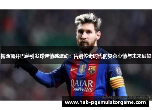 梅西离开巴萨引发球迷情感波动:告别传奇时代的复杂心情与未来展望 梅西离开巴萨引发球迷情感波动:告别传奇时代的复杂心情与未来展望