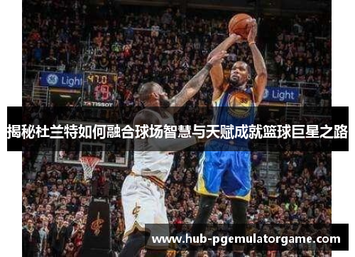 揭秘杜兰特如何融合球场智慧与天赋成就篮球巨星之路 揭秘杜兰特如何融合球场智慧与天赋成就篮球巨星之路