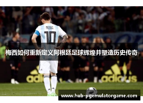 梅西如何重新定义阿根廷足球辉煌并塑造历史传奇