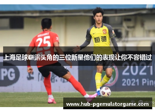 上海足球崭露头角的三位新星他们的表现让你不容错过