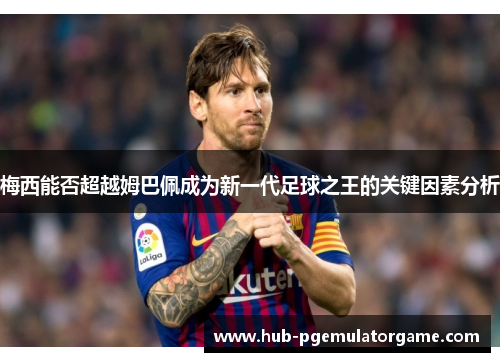 梅西能否超越姆巴佩成为新一代足球之王的关键因素分析