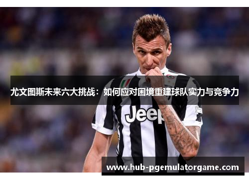 尤文图斯未来六大挑战:如何应对困境重建球队实力与竞争力 尤文图斯未来六大挑战:如何应对困境重建球队实力与竞争力