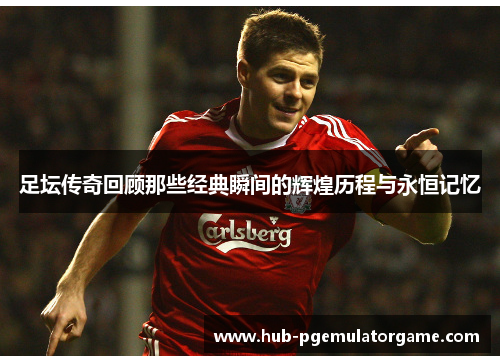 足坛传奇回顾那些经典瞬间的辉煌历程与永恒记忆