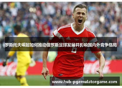 罗斯托夫崛起如何推动俄罗斯足球发展并影响国内外竞争格局