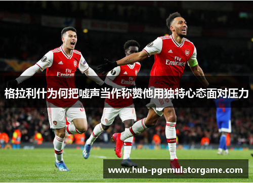 格拉利什为何把嘘声当作称赞他用独特心态面对压力