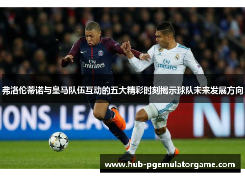 弗洛伦蒂诺与皇马队伍互动的五大精彩时刻揭示球队未来发展方向