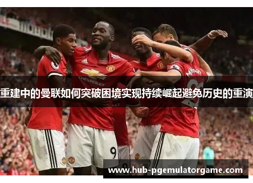 重建中的曼联如何突破困境实现持续崛起避免历史的重演 重建中的曼联如何突破困境实现持续崛起避免历史的重演