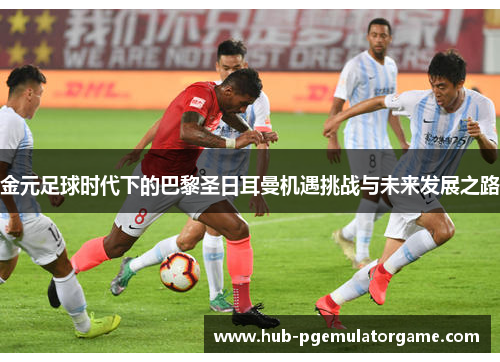 金元足球时代下的巴黎圣日耳曼机遇挑战与未来发展之路