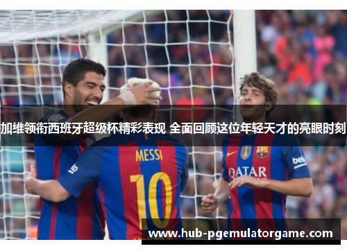 加维领衔西班牙超级杯精彩表现 全面回顾这位年轻天才的亮眼时刻