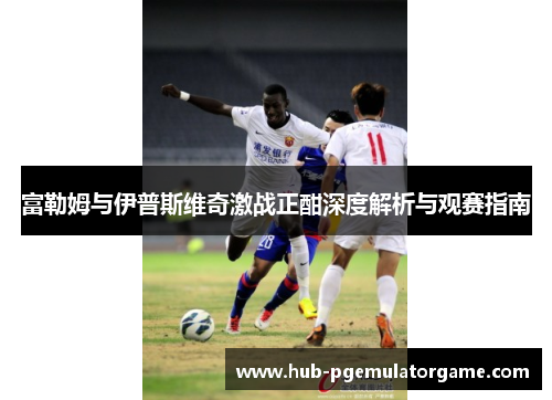 富勒姆与伊普斯维奇激战正酣深度解析与观赛指南 富勒姆与伊普斯维奇激战正酣深度解析与观赛指南