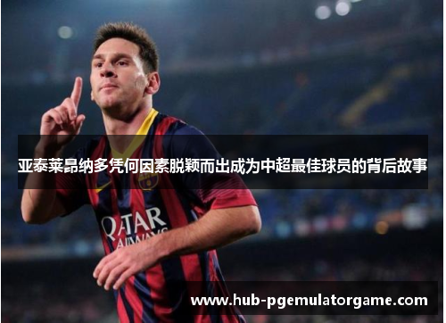 亚泰莱昂纳多凭何因素脱颖而出成为中超最佳球员的背后故事