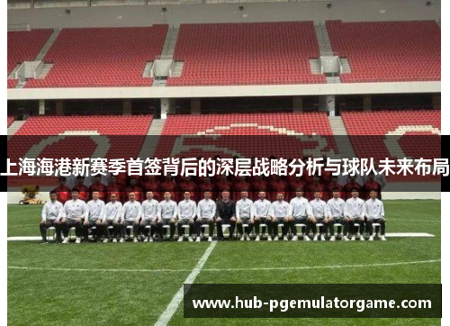 上海海港新赛季首签背后的深层战略分析与球队未来布局 上海海港新赛季首签背后的深层战略分析与球队未来布局