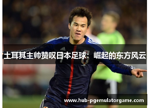 土耳其主帅赞叹日本足球：崛起的东方风云