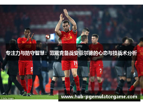 专注力与防守智慧：范戴克备战安菲尔德的心态与技战术分析