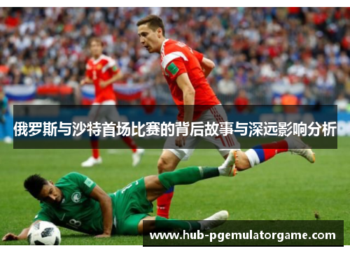 俄罗斯与沙特首场比赛的背后故事与深远影响分析 俄罗斯与沙特首场比赛的背后故事与深远影响分析