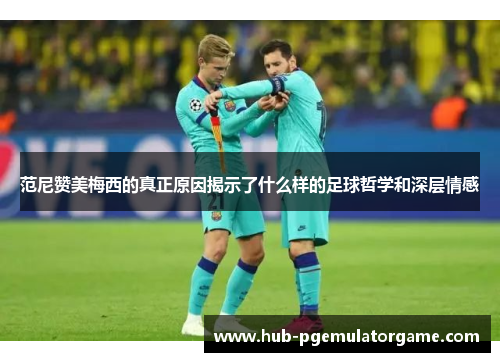 范尼赞美梅西的真正原因揭示了什么样的足球哲学和深层情感 范尼赞美梅西的真正原因揭示了什么样的足球哲学和深层情感