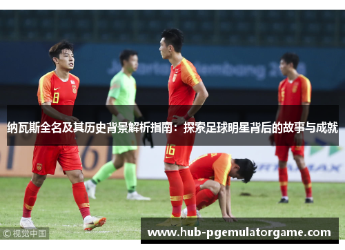纳瓦斯全名及其历史背景解析指南：探索足球明星背后的故事与成就