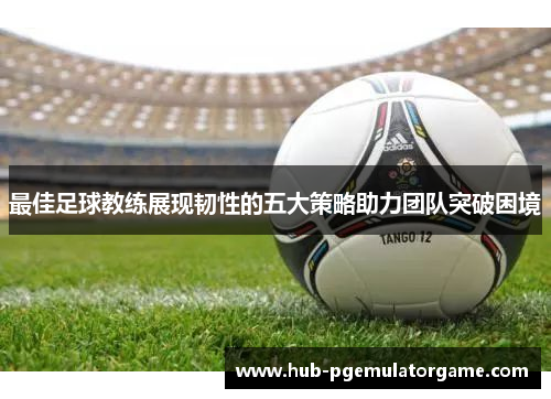 最佳足球教练展现韧性的五大策略助力团队突破困境