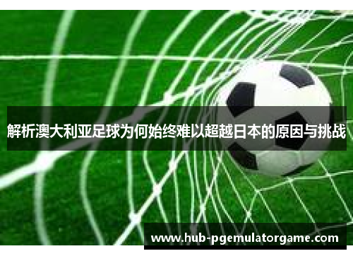 解析澳大利亚足球为何始终难以超越日本的原因与挑战