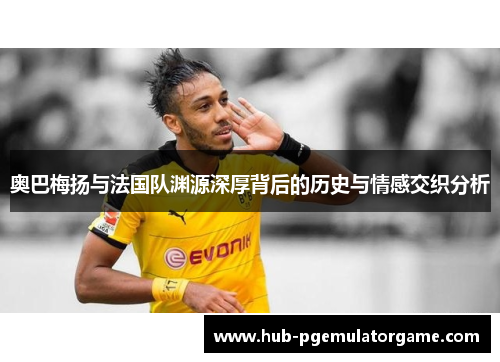 奥巴梅扬与法国队渊源深厚背后的历史与情感交织分析