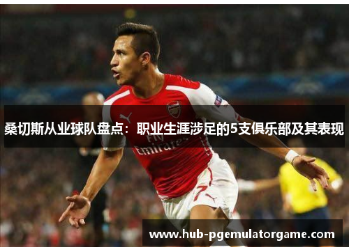 桑切斯从业球队盘点:职业生涯涉足的5支俱乐部及其表现 桑切斯从业球队盘点:职业生涯涉足的5支俱乐部及其表现