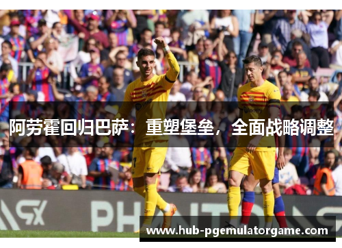 阿劳霍回归巴萨:重塑堡垒,全面战略调整 阿劳霍回归巴萨:重塑堡垒,全面战略调整