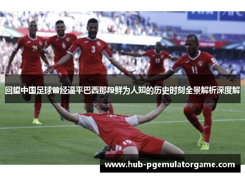 回望中国足球曾经逼平巴西那段鲜为人知的历史时刻全景解析深度解 回望中国足球曾经逼平巴西那段鲜为人知的历史时刻全景解析深度解
