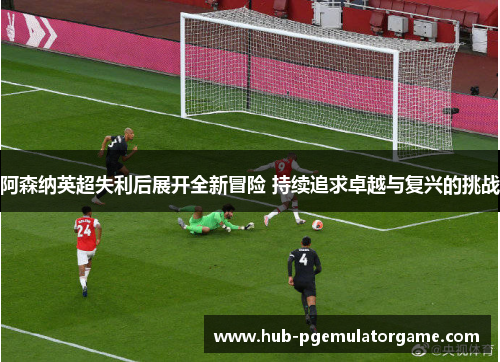 阿森纳英超失利后展开全新冒险 持续追求卓越与复兴的挑战