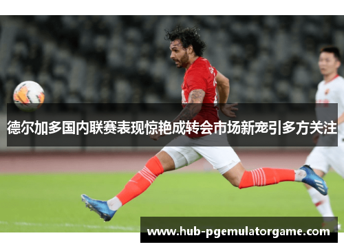 德尔加多国内联赛表现惊艳成转会市场新宠引多方关注