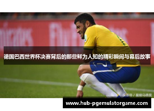 德国巴西世界杯决赛背后的那些鲜为人知的精彩瞬间与幕后故事