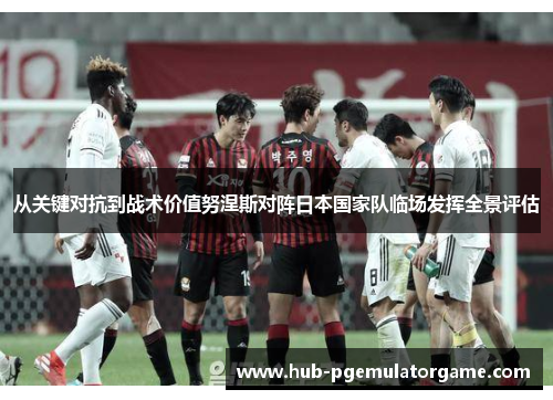 从关键对抗到战术价值努涅斯对阵日本国家队临场发挥全景评估 从关键对抗到战术价值努涅斯对阵日本国家队临场发挥全景评估