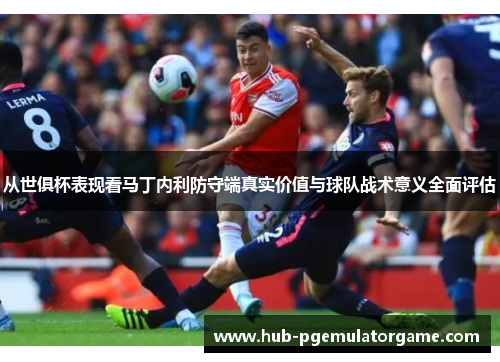 从世俱杯表现看马丁内利防守端真实价值与球队战术意义全面评估 从世俱杯表现看马丁内利防守端真实价值与球队战术意义全面评估