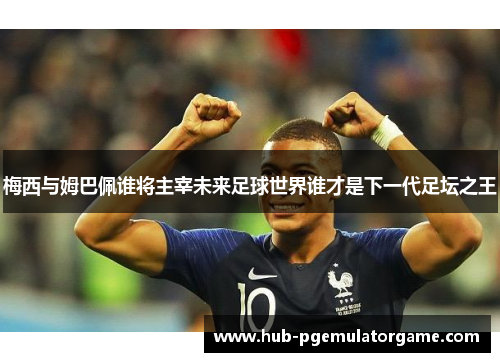 梅西与姆巴佩谁将主宰未来足球世界谁才是下一代足坛之王 梅西与姆巴佩谁将主宰未来足球世界谁才是下一代足坛之王