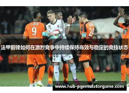 法甲前锋如何在激烈竞争中持续保持高效与稳定的竞技状态