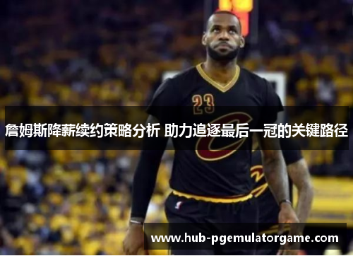 詹姆斯降薪续约策略分析 助力追逐最后一冠的关键路径
